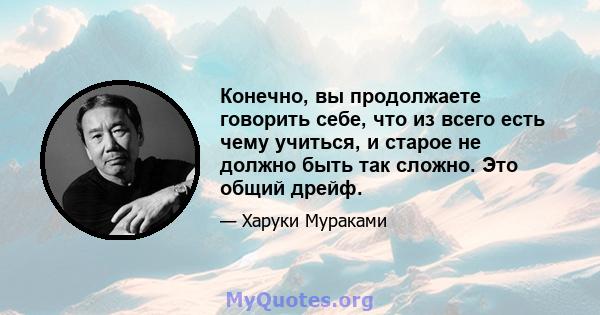 Конечно, вы продолжаете говорить себе, что из всего есть чему учиться, и старое не должно быть так сложно. Это общий дрейф.