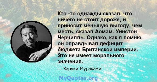 Кто -то однажды сказал, что ничего не стоит дороже, и приносит меньшую выгоду, чем месть, сказал Аомам. Уинстон Черчилль. Однако, как я помню, он оправдывал дефицит бюджета Британской империи. Это не имеет морального