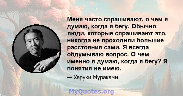 Меня часто спрашивают, о чем я думаю, когда я бегу. Обычно люди, которые спрашивают это, никогда не проходили большие расстояния сами. Я всегда обдумываю вопрос. О чем именно я думаю, когда я бегу? Я понятия не имею.