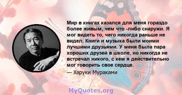 Мир в книгах казался для меня гораздо более живым, чем что -либо снаружи. Я мог видеть то, чего никогда раньше не видел. Книги и музыка были моими лучшими друзьями. У меня была пара хороших друзей в школе, но никогда не 