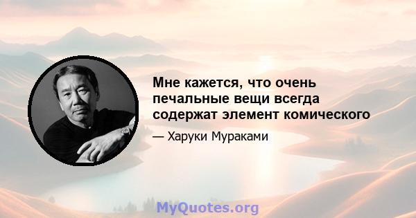 Мне кажется, что очень печальные вещи всегда содержат элемент комического