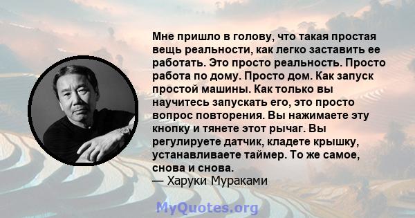 Мне пришло в голову, что такая простая вещь реальности, как легко заставить ее работать. Это просто реальность. Просто работа по дому. Просто дом. Как запуск простой машины. Как только вы научитесь запускать его, это