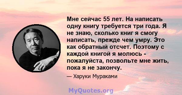 Мне сейчас 55 лет. На написать одну книгу требуется три года. Я не знаю, сколько книг я смогу написать, прежде чем умру. Это как обратный отсчет. Поэтому с каждой книгой я молюсь - пожалуйста, позвольте мне жить, пока я 