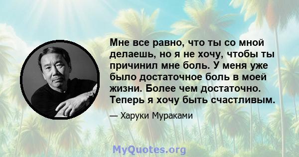 Мне все равно, что ты со мной делаешь, но я не хочу, чтобы ты причинил мне боль. У меня уже было достаточное боль в моей жизни. Более чем достаточно. Теперь я хочу быть счастливым.