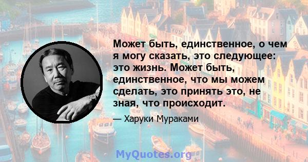 Может быть, единственное, о чем я могу сказать, это следующее: это жизнь. Может быть, единственное, что мы можем сделать, это принять это, не зная, что происходит.