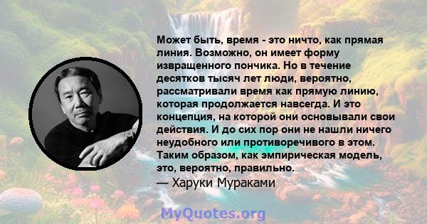 Может быть, время - это ничто, как прямая линия. Возможно, он имеет форму извращенного пончика. Но в течение десятков тысяч лет люди, вероятно, рассматривали время как прямую линию, которая продолжается навсегда. И это