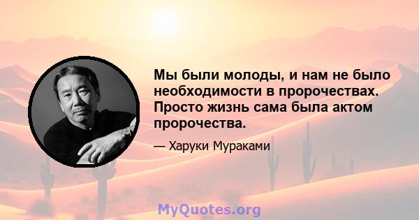 Мы были молоды, и нам не было необходимости в пророчествах. Просто жизнь сама была актом пророчества.