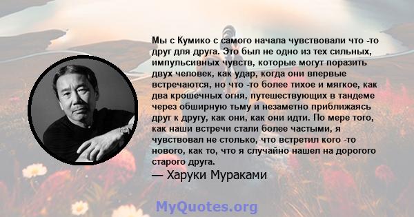 Мы с Кумико с самого начала чувствовали что -то друг для друга. Это был не одно из тех сильных, импульсивных чувств, которые могут поразить двух человек, как удар, когда они впервые встречаются, но что -то более тихое и 