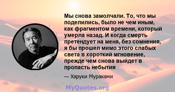 Мы снова замолчали. То, что мы поделились, было не чем иным, как фрагментом времени, который умерла назад. И когда смерть претендует на меня, без сомнения, я бы прошел мимо этого слабых света в короткий мгновение,