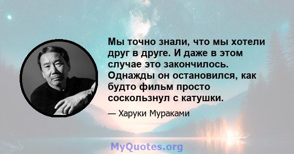 Мы точно знали, что мы хотели друг в друге. И даже в этом случае это закончилось. Однажды он остановился, как будто фильм просто соскользнул с катушки.