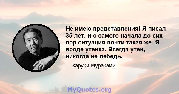 Не имею представления! Я писал 35 лет, и с самого начала до сих пор ситуация почти такая же. Я вроде утенка. Всегда утен, никогда не лебедь.