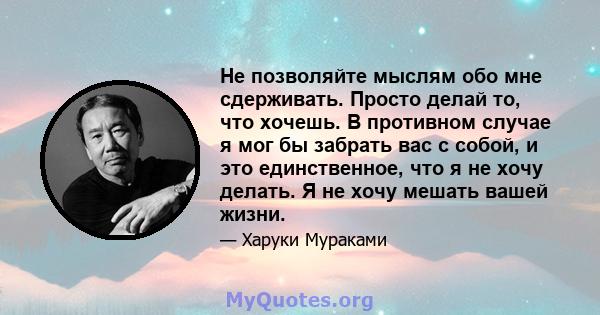 Не позволяйте мыслям обо мне сдерживать. Просто делай то, что хочешь. В противном случае я мог бы забрать вас с собой, и это единственное, что я не хочу делать. Я не хочу мешать вашей жизни.