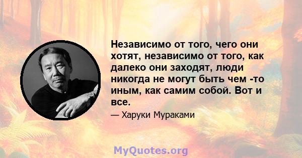 Независимо от того, чего они хотят, независимо от того, как далеко они заходят, люди никогда не могут быть чем -то иным, как самим собой. Вот и все.