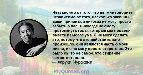 Независимо от того, что вы мне говорите, независимо от того, насколько законны ваши причины, я никогда не могу просто забыть о вас, я никогда не смогу протолкнуть годы, которые мы провели вместе из моего ума. Я не могу