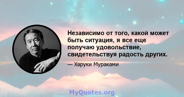 Независимо от того, какой может быть ситуация, я все еще получаю удовольствие, свидетельствуя радость других.