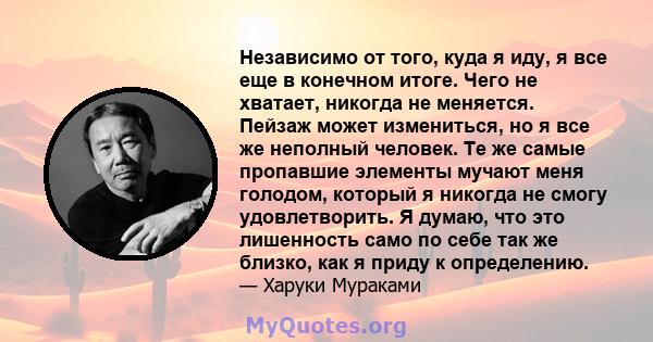 Независимо от того, куда я иду, я все еще в конечном итоге. Чего не хватает, никогда не меняется. Пейзаж может измениться, но я все же неполный человек. Те же самые пропавшие элементы мучают меня голодом, который я