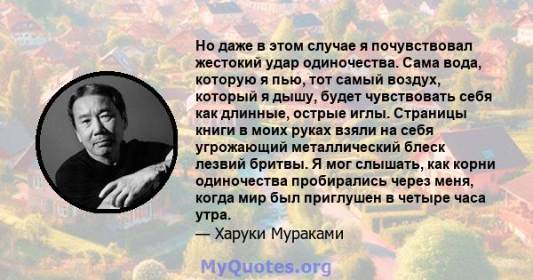 Но даже в этом случае я почувствовал жестокий удар одиночества. Сама вода, которую я пью, тот самый воздух, который я дышу, будет чувствовать себя как длинные, острые иглы. Страницы книги в моих руках взяли на себя