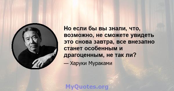 Но если бы вы знали, что, возможно, не сможете увидеть это снова завтра, все внезапно станет особенным и драгоценным, не так ли?