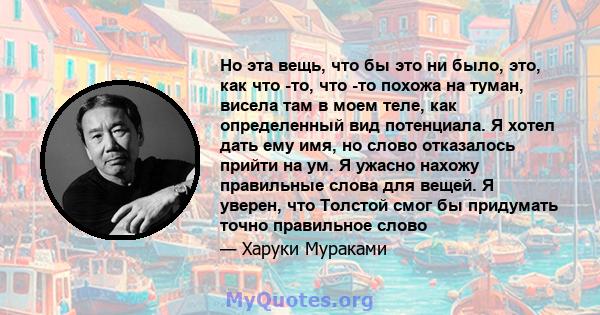 Но эта вещь, что бы это ни было, это, как что -то, что -то похожа на туман, висела там в моем теле, как определенный вид потенциала. Я хотел дать ему имя, но слово отказалось прийти на ум. Я ужасно нахожу правильные