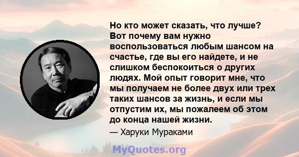 Но кто может сказать, что лучше? Вот почему вам нужно воспользоваться любым шансом на счастье, где вы его найдете, и не слишком беспокоиться о других людях. Мой опыт говорит мне, что мы получаем не более двух или трех