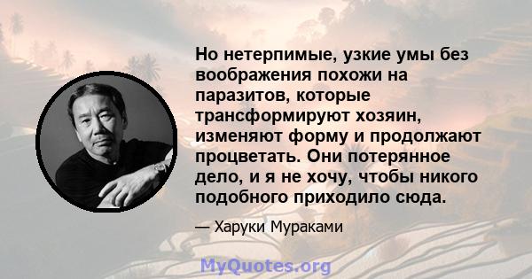 Но нетерпимые, узкие умы без воображения похожи на паразитов, которые трансформируют хозяин, изменяют форму и продолжают процветать. Они потерянное дело, и я не хочу, чтобы никого подобного приходило сюда.