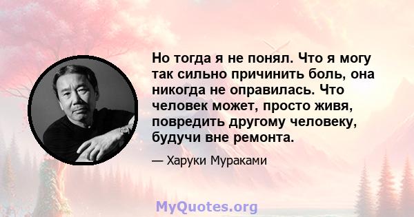 Но тогда я не понял. Что я могу так сильно причинить боль, она никогда не оправилась. Что человек может, просто живя, повредить другому человеку, будучи вне ремонта.