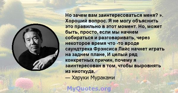 Но зачем вам заинтересоваться меня? ». Хороший вопрос. Я не могу объяснить это правильно в этот момент. Но, может быть, просто, если мы начнем собираться и разговаривать, через некоторое время что -то вроде саундтрека