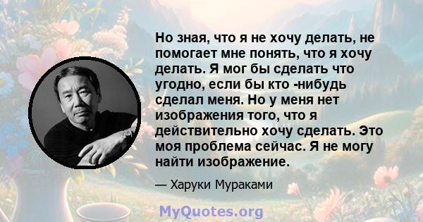 Но зная, что я не хочу делать, не помогает мне понять, что я хочу делать. Я мог бы сделать что угодно, если бы кто -нибудь сделал меня. Но у меня нет изображения того, что я действительно хочу сделать. Это моя проблема