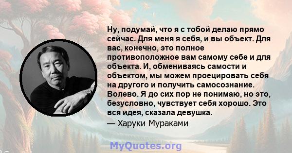 Ну, подумай, что я с тобой делаю прямо сейчас. Для меня я себя, и вы объект. Для вас, конечно, это полное противоположное вам самому себе и для объекта. И, обмениваясь самости и объектом, мы можем проецировать себя на