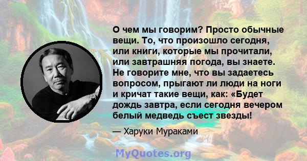 О чем мы говорим? Просто обычные вещи. То, что произошло сегодня, или книги, которые мы прочитали, или завтрашняя погода, вы знаете. Не говорите мне, что вы задаетесь вопросом, прыгают ли люди на ноги и кричат ​​такие