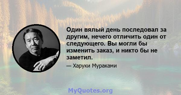 Один вялый день последовал за другим, нечего отличить один от следующего. Вы могли бы изменить заказ, и никто бы не заметил.