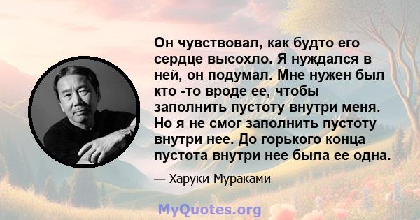 Он чувствовал, как будто его сердце высохло. Я нуждался в ней, он подумал. Мне нужен был кто -то вроде ее, чтобы заполнить пустоту внутри меня. Но я не смог заполнить пустоту внутри нее. До горького конца пустота внутри 