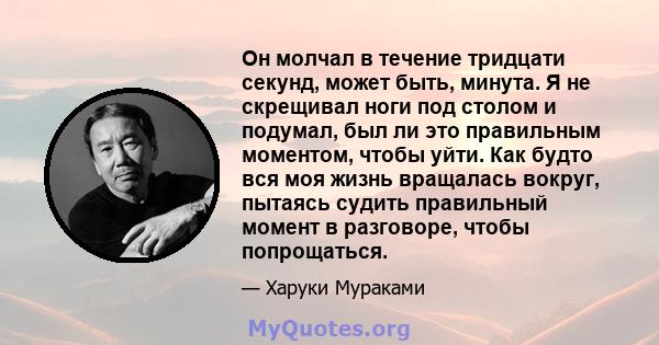 Он молчал в течение тридцати секунд, может быть, минута. Я не скрещивал ноги под столом и подумал, был ли это правильным моментом, чтобы уйти. Как будто вся моя жизнь вращалась вокруг, пытаясь судить правильный момент в 