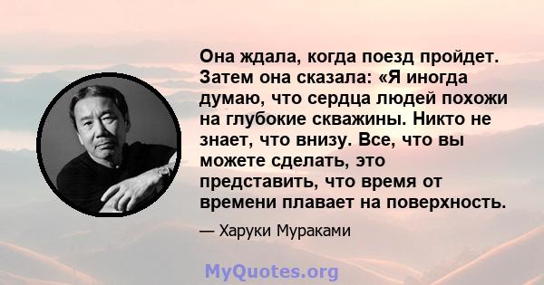 Она ждала, когда поезд пройдет. Затем она сказала: «Я иногда думаю, что сердца людей похожи на глубокие скважины. Никто не знает, что внизу. Все, что вы можете сделать, это представить, что время от времени плавает на