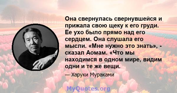 Она свернулась свернувшейся и прижала свою щеку к его груди. Ее ухо было прямо над его сердцем. Она слушала его мысли. «Мне нужно это знать», - сказал Аомам. «Что мы находимся в одном мире, видим одни и те же вещи.