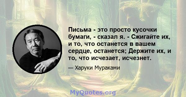 Письма - это просто кусочки бумаги, - сказал я. - Сжигайте их, и то, что останется в вашем сердце, останется; Держите их, и то, что исчезает, исчезнет.