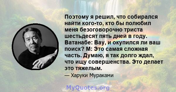 Поэтому я решил, что собирался найти кого-то, кто бы полюбил меня безоговорочно триста шестьдесят пять дней в году. Ватанабе: Вау, и окупился ли ваш поиск? М: Это самая сложная часть. Думаю, я так долго ждал, что ищу