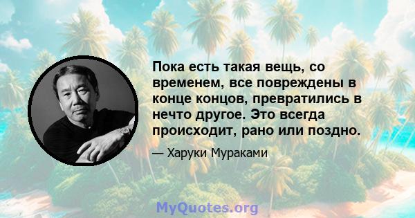 Пока есть такая вещь, со временем, все повреждены в конце концов, превратились в нечто другое. Это всегда происходит, рано или поздно.