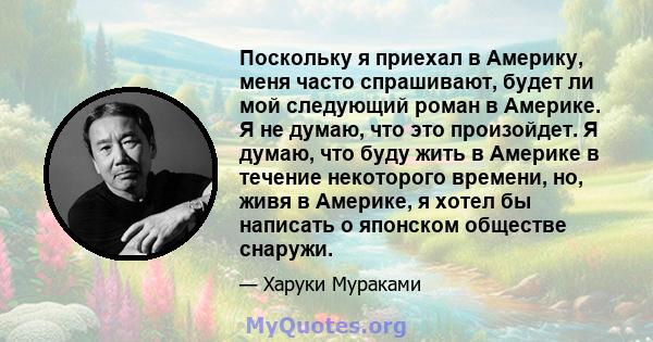 Поскольку я приехал в Америку, меня часто спрашивают, будет ли мой следующий роман в Америке. Я не думаю, что это произойдет. Я думаю, что буду жить в Америке в течение некоторого времени, но, живя в Америке, я хотел бы 