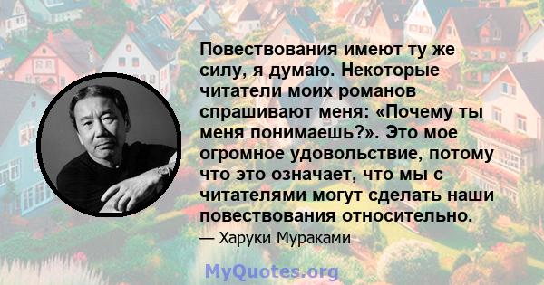 Повествования имеют ту же силу, я думаю. Некоторые читатели моих романов спрашивают меня: «Почему ты меня понимаешь?». Это мое огромное удовольствие, потому что это означает, что мы с читателями могут сделать наши