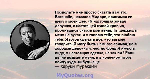 Позвольте мне просто сказать вам это, Ватанабе, - сказала Мидори, прижимая ее щеку к моей шее. «Я настоящая живая девушка, с настоящей живой кровью, пролившись сквозь мои вены. Ты держишь меня на руках, и я говорю тебе, 