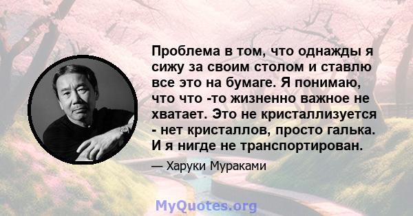 Проблема в том, что однажды я сижу за своим столом и ставлю все это на бумаге. Я понимаю, что что -то жизненно важное не хватает. Это не кристаллизуется - нет кристаллов, просто галька. И я нигде не транспортирован.