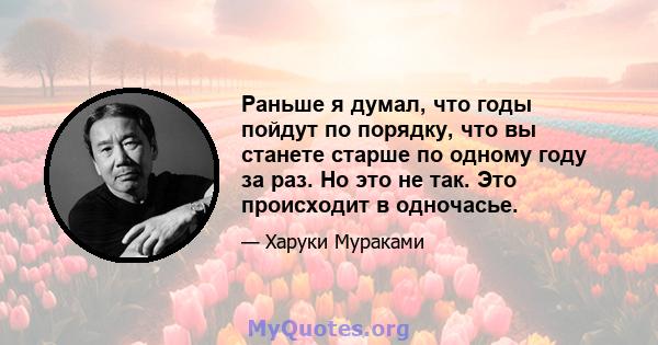 Раньше я думал, что годы пойдут по порядку, что вы станете старше по одному году за раз. Но это не так. Это происходит в одночасье.