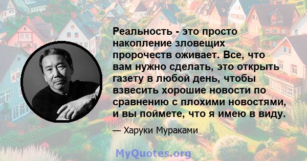 Реальность - это просто накопление зловещих пророчеств оживает. Все, что вам нужно сделать, это открыть газету в любой день, чтобы взвесить хорошие новости по сравнению с плохими новостями, и вы поймете, что я имею в