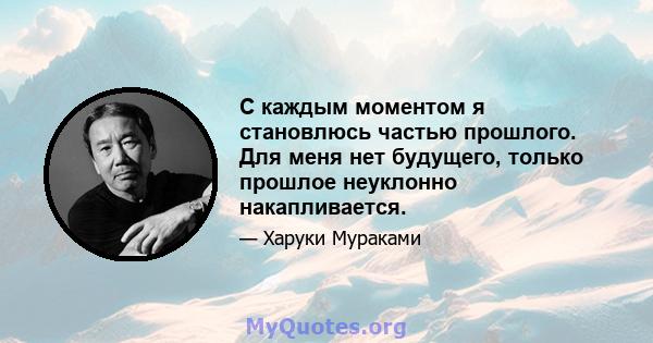 С каждым моментом я становлюсь частью прошлого. Для меня нет будущего, только прошлое неуклонно накапливается.