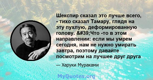 Шекспир сказал это лучше всего, - тихо сказал Тамару, глядя на эту пухлую, деформированную голову. 'Что -то в этом направлении: если мы умрем сегодня, нам не нужно умирать завтра, поэтому давайте посмотрим на лучшее 