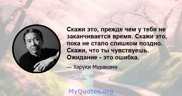 Скажи это, прежде чем у тебя не заканчивается время. Скажи это, пока не стало слишком поздно. Скажи, что ты чувствуешь. Ожидание - это ошибка.