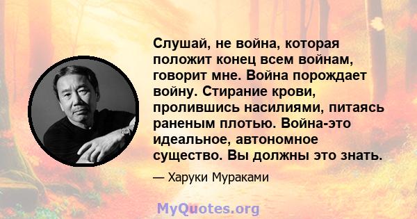 Слушай, не война, которая положит конец всем войнам, говорит мне. Война порождает войну. Стирание крови, пролившись насилиями, питаясь раненым плотью. Война-это идеальное, автономное существо. Вы должны это знать.