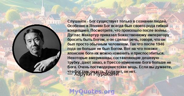 Слушайте - Бог существует только в сознании людей. Особенно в Японии Бог всегда был своего рода гибкой концепцией. Посмотрите, что произошло после войны. Дуглас Макартур приказал божественному императору бросить быть