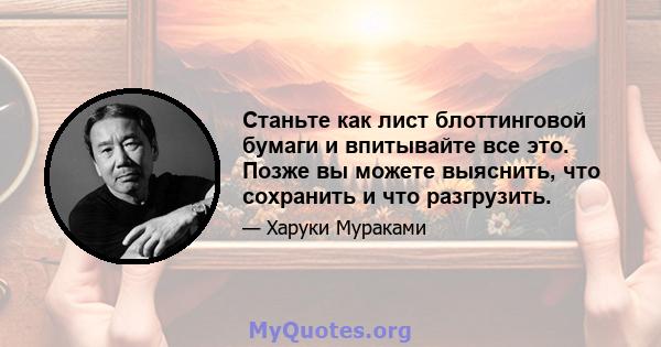 Станьте как лист блоттинговой бумаги и впитывайте все это. Позже вы можете выяснить, что сохранить и что разгрузить.